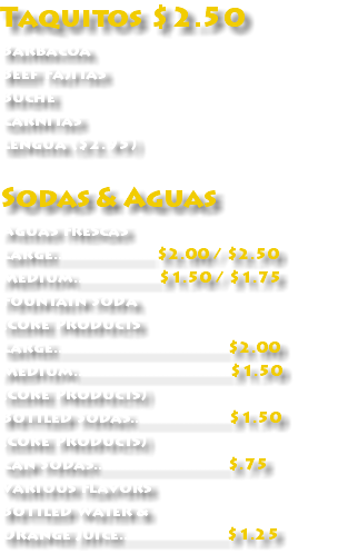 Taquitos $2.50 Barbacoa Beef Fajitas Buche Carnitas Lengua ($2.95) Sodas & Aguas Aguas Frescas Large...................... $2.00 / $2.50 Medium...................$1.50 / $1.75 Fountain Soda (Coke Products Large.......................................$2.00 Medium...................................$1.50 (Coke Products) Bottled Sodas......................$1.50 (Coke Products) Can Sodas..............................$.75 Various Flavors Bottled Water & Orange Juice........................$1.25